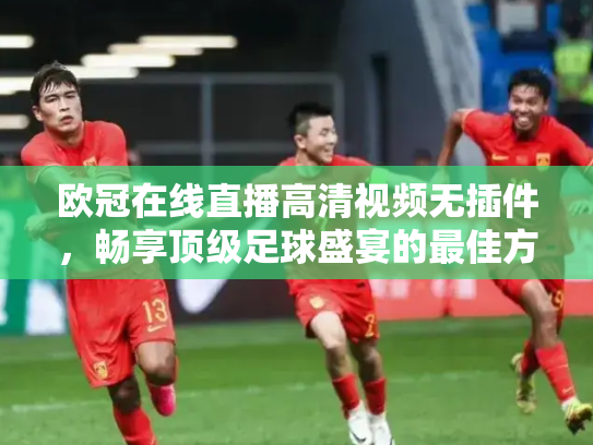 欧冠在线直播高清视频无插件，畅享顶级足球盛宴的最佳方式