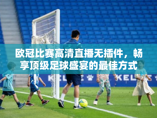 欧冠比赛高清直播无插件，畅享顶级足球盛宴的最佳方式