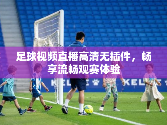 足球视频直播高清无插件，畅享流畅观赛体验