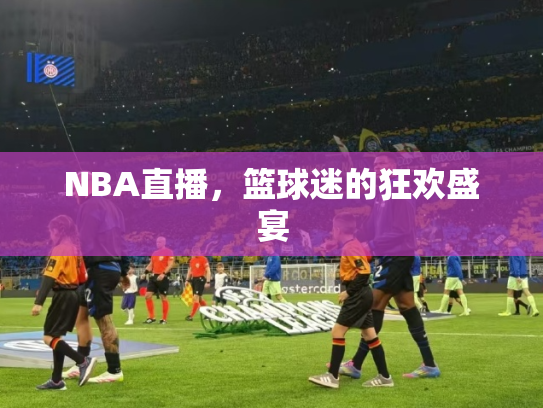 NBA直播，篮球迷的狂欢盛宴
