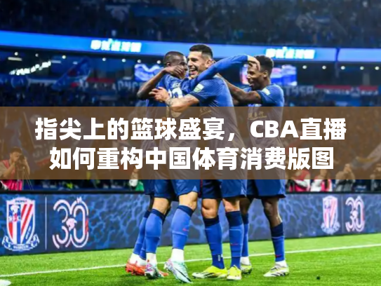 指尖上的篮球盛宴，CBA直播如何重构中国体育消费版图