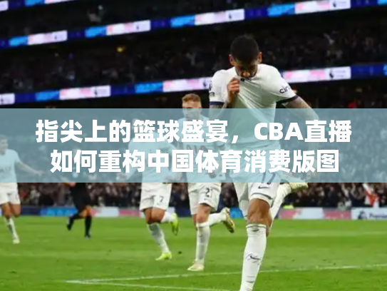 指尖上的篮球盛宴，CBA直播如何重构中国体育消费版图