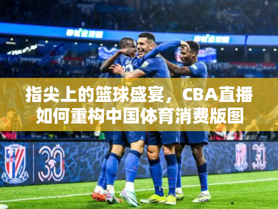 指尖上的篮球盛宴，CBA直播如何重构中国体育消费版图