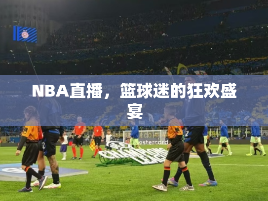NBA直播，篮球迷的狂欢盛宴