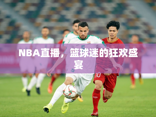 NBA直播，篮球迷的狂欢盛宴