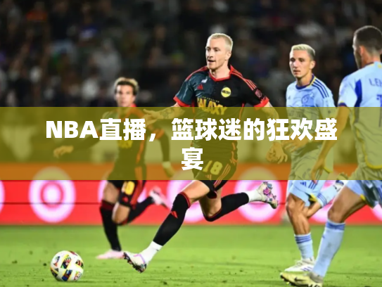 NBA直播，篮球迷的狂欢盛宴