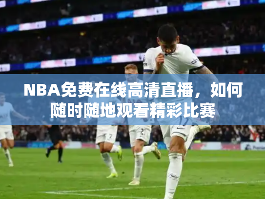 NBA免费在线高清直播，如何随时随地观看精彩比赛