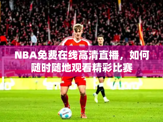 NBA免费在线高清直播，如何随时随地观看精彩比赛