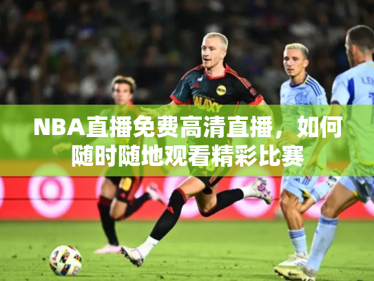 NBA直播免费高清直播，如何随时随地观看精彩比赛
