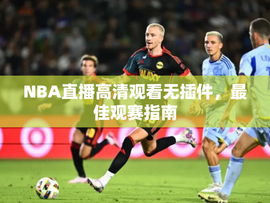 NBA直播高清观看无插件，最佳观赛指南