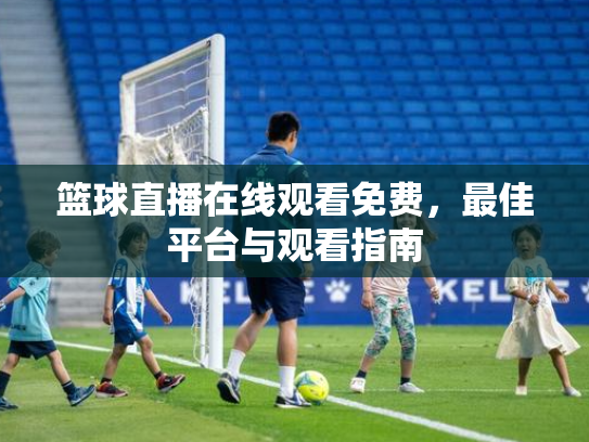 篮球直播在线观看免费，最佳平台与观看指南