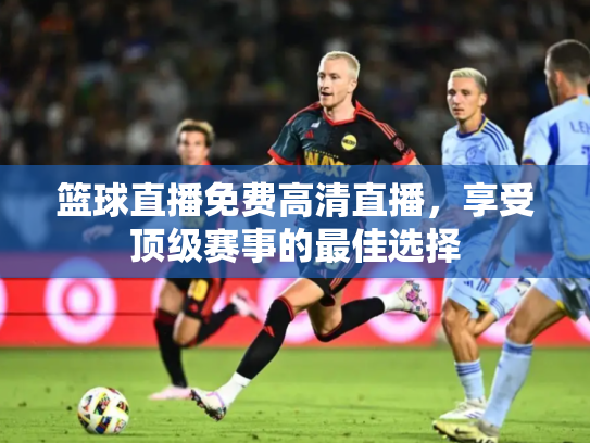 篮球直播免费高清直播，享受顶级赛事的最佳选择