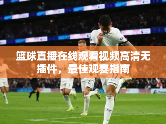 篮球直播在线观看视频高清无插件，最佳观赛指南