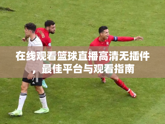 在线观看篮球直播高清无插件，最佳平台与观看指南