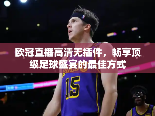 欧冠直播高清无插件，畅享顶级足球盛宴的最佳方式