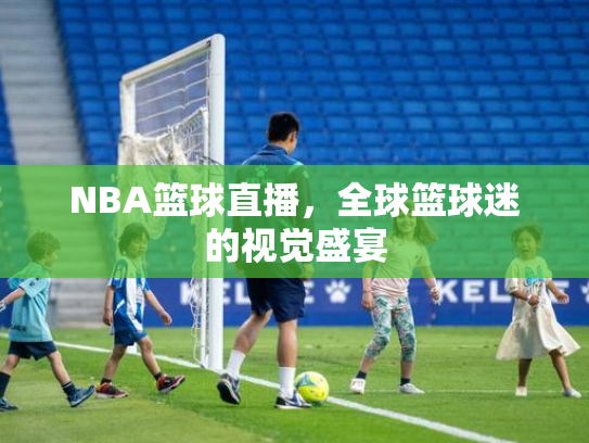 NBA篮球直播，全球篮球迷的视觉盛宴