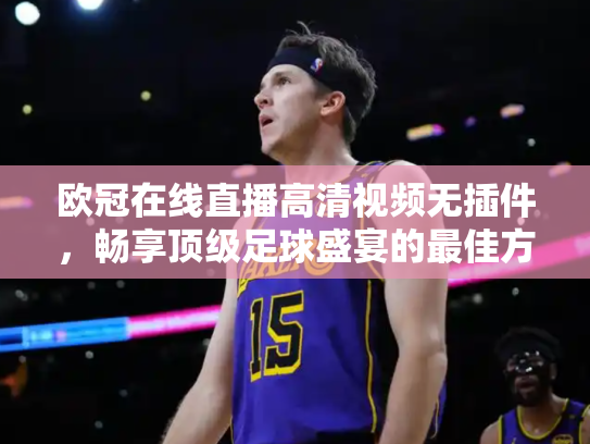 欧冠在线直播高清视频无插件，畅享顶级足球盛宴的最佳方式