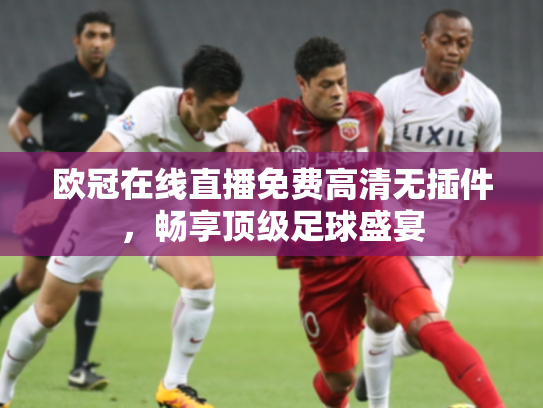 欧冠在线直播免费高清无插件，畅享顶级足球盛宴