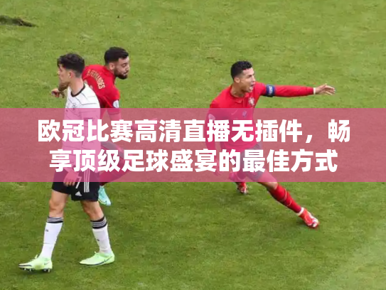 欧冠比赛高清直播无插件，畅享顶级足球盛宴的最佳方式