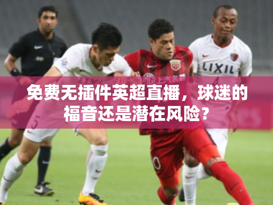 免费无插件英超直播，球迷的福音还是潜在风险？