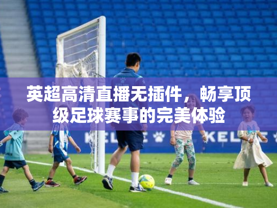 英超高清直播无插件，畅享顶级足球赛事的完美体验