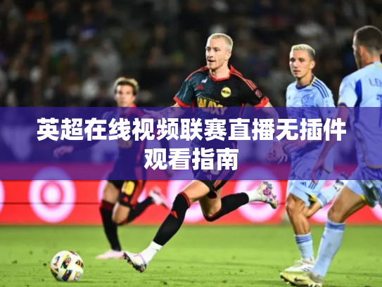 英超在线视频联赛直播无插件观看指南