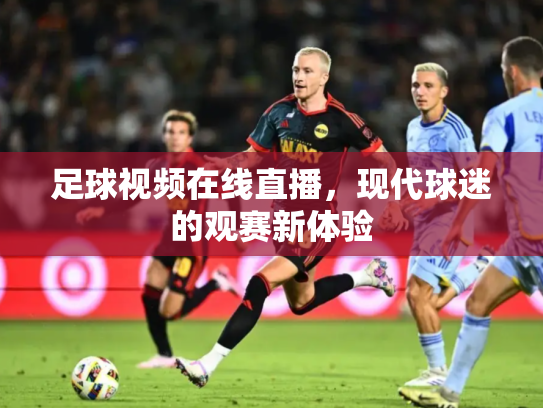 足球视频在线直播，现代球迷的观赛新体验