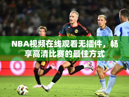 NBA视频在线观看无插件，畅享高清比赛的最佳方式