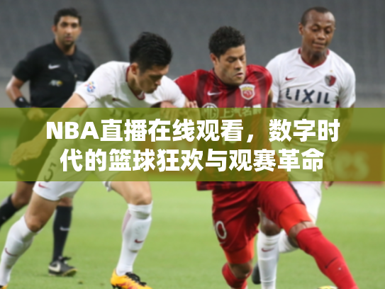 NBA直播在线观看，数字时代的篮球狂欢与观赛革命