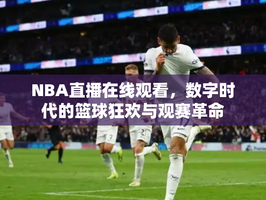 NBA直播在线观看，数字时代的篮球狂欢与观赛革命