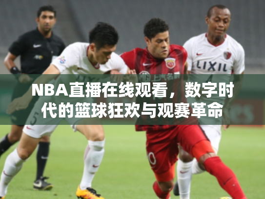NBA直播在线观看，数字时代的篮球狂欢与观赛革命