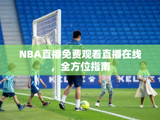 NBA直播免费观看直播在线，全方位指南