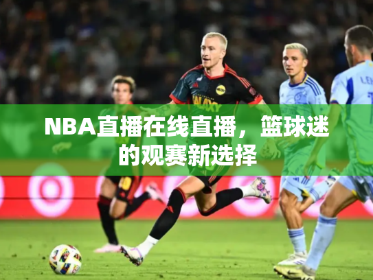 NBA直播在线直播，篮球迷的观赛新选择