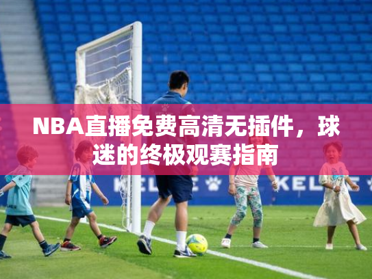 NBA直播免费高清无插件，球迷的终极观赛指南