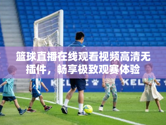 篮球直播在线观看视频高清无插件，畅享极致观赛体验