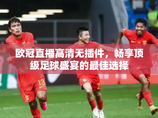 欧冠直播高清无插件，畅享顶级足球盛宴的最佳选择