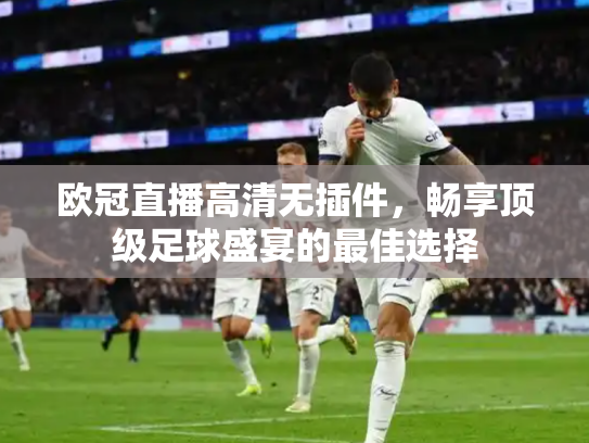欧冠直播高清无插件，畅享顶级足球盛宴的最佳选择