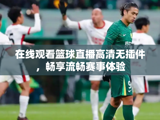 在线观看篮球直播高清无插件，畅享流畅赛事体验