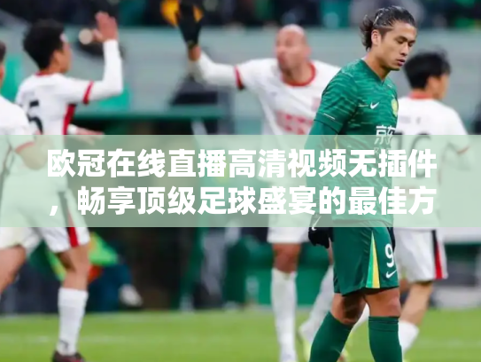 欧冠在线直播高清视频无插件，畅享顶级足球盛宴的最佳方式