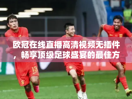 欧冠在线直播高清视频无插件，畅享顶级足球盛宴的最佳方式