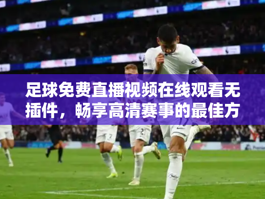 足球免费直播视频在线观看无插件，畅享高清赛事的最佳方式