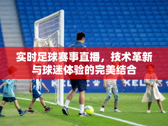 实时足球赛事直播，技术革新与球迷体验的完美结合