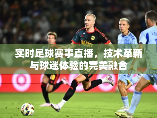 实时足球赛事直播，技术革新与球迷体验的完美融合