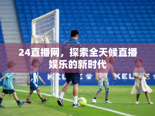 24直播网，探索全天候直播娱乐的新时代
