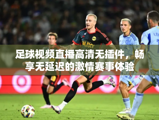足球视频直播高清无插件，畅享无延迟的激情赛事体验