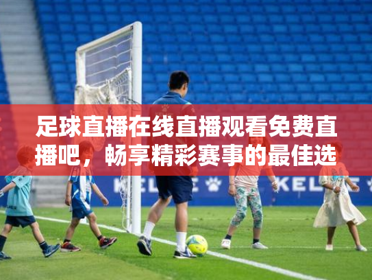 足球直播在线直播观看免费直播吧，畅享精彩赛事的最佳选择