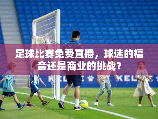 足球比赛免费直播，球迷的福音还是商业的挑战？