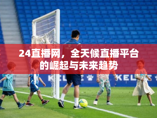 24直播网，全天候直播平台的崛起与未来趋势