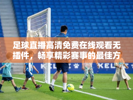 足球直播高清免费在线观看无插件，畅享精彩赛事的最佳方式