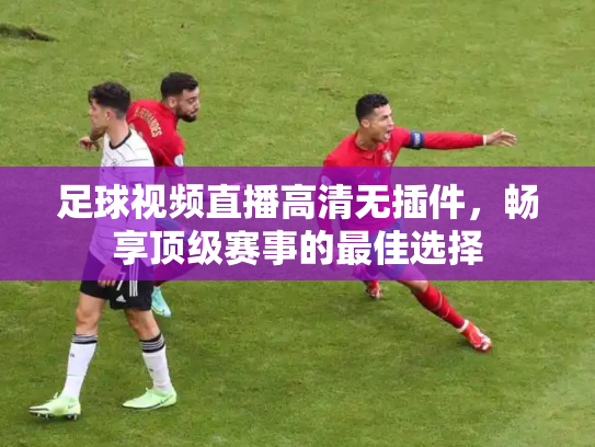 足球视频直播高清无插件，畅享顶级赛事的最佳选择
